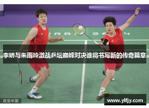 李娇与朱雨玲激战乒坛巅峰对决谁将书写新的传奇篇章